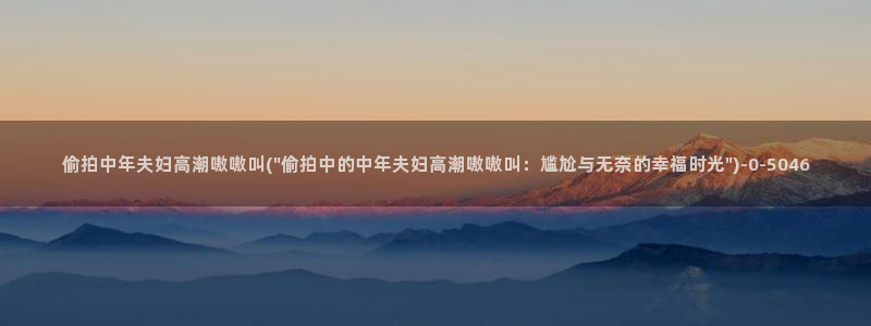 偷拍,亚洲：偷拍中年夫妇高潮嗷嗷叫(\